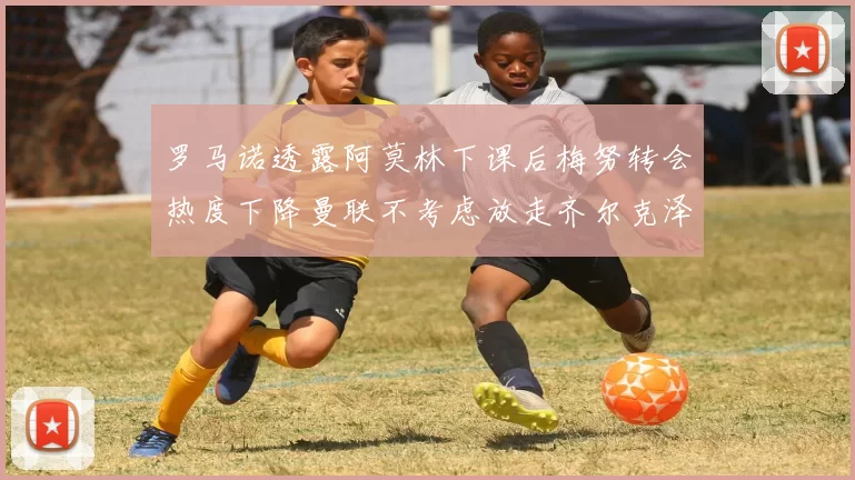 罗马诺透露阿莫林下课后梅努转会热度下降曼联不考虑放走齐尔克泽