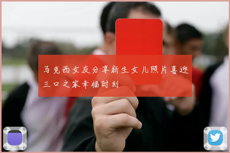马克西女友分享新生女儿照片喜迎三口之家幸福时刻