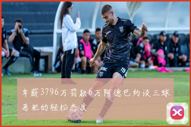 年薪3796万罚款6万阿德巴约谈三球恶犯的轻松态度
