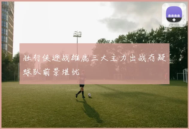 独行侠迎战雄鹿三大主力出战存疑球队前景堪忧