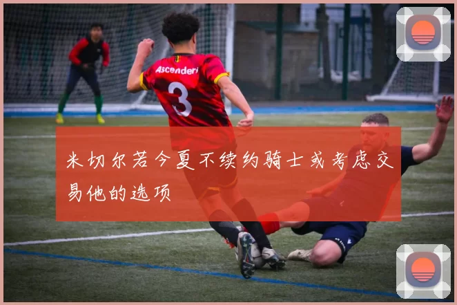 米切尔若今夏不续约骑士或考虑交易他的选项