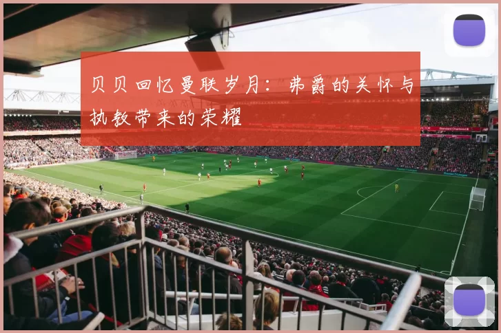 贝贝回忆曼联岁月：弗爵的关怀与执教带来的荣耀