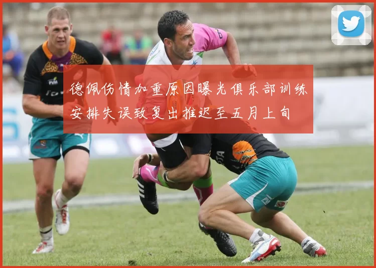 德佩伤情加重原因曝光俱乐部训练安排失误致复出推迟至五月上旬
