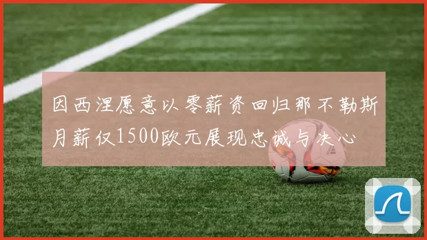 因西涅愿意以零薪资回归那不勒斯月薪仅1500欧元展现忠诚与决心