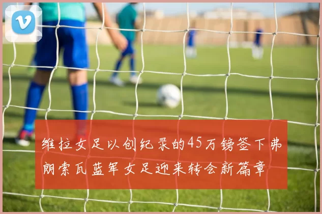维拉女足以创纪录的45万镑签下弗朗索瓦蓝军女足迎来转会新篇章