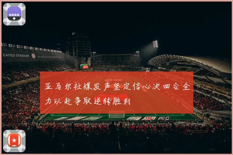 亚马尔社媒发声坚定信心次回合全力以赴争取逆转胜利