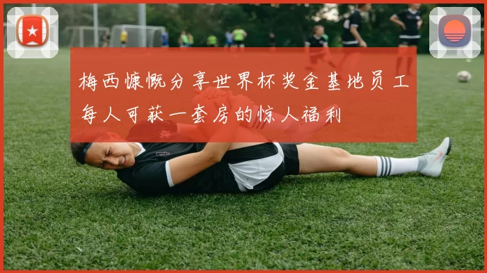 梅西慷慨分享世界杯奖金基地员工每人可获一套房的惊人福利