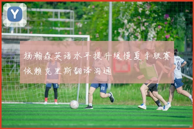 杨瀚森英语水平提升缓慢夏季联赛依赖克里斯翻译沟通