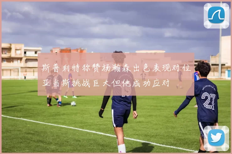 斯普利特称赞杨瀚森出色表现对位亚当斯挑战巨大但他成功应对
