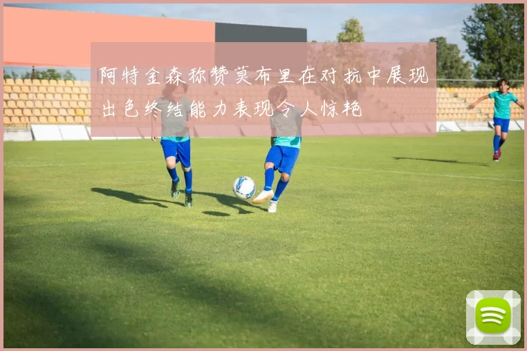 阿特金森称赞莫布里在对抗中展现出色终结能力表现令人惊艳