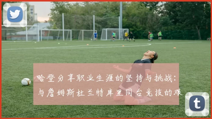 哈登分享职业生涯的坚持与挑战：与詹姆斯杜兰特库里同台竞技的艰辛
