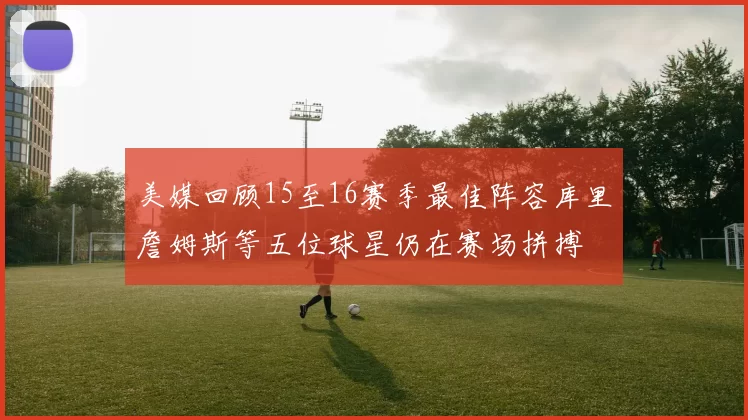 美媒回顾15至16赛季最佳阵容库里詹姆斯等五位球星仍在赛场拼搏