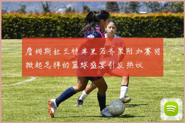詹姆斯杜兰特库里若齐聚附加赛将掀起怎样的篮球盛宴引发热议
