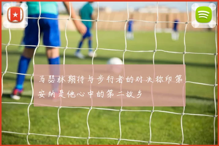 马瑟林期待与步行者的对决称印第安纳是他心中的第二故乡