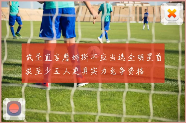 武圣直言詹姆斯不应当选全明星首发至少五人更具实力竞争资格