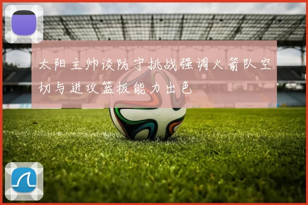 太阳主帅谈防守挑战强调火箭队空切与进攻篮板能力出色